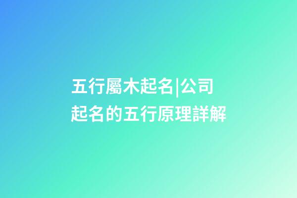 五行屬木起名|公司起名的五行原理詳解-第1張-公司起名-玄機派